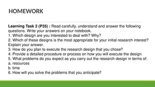 HOMEWORK
Learning Task 2 (P35) : Read carefully, understand and answer the following
questions. Write your answers on your notebook.
1. Which design are you interested to deal with? Why?
2. Which of these designs is the most appropriate for your initial research interest?
Explain your answer.
3. How do you plan to execute the research design that you chose?
4. Provide a detailed procedure or process on how you will execute the design.
5. What problems do you expect as you carry out the research design in terms of:
a. resources
b. time
6. How will you solve the problems that you anticipate?
 