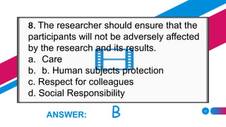 10
ANSWER: B
8. The researcher should ensure that the
participants will not be adversely affected
by the research and its results.
a. Care
b. b. Human subjects protection
c. Respect for colleagues
d. Social Responsibility
 