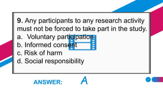 11
ANSWER: A
9. Any participants to any research activity
must not be forced to take part in the study.
a. Voluntary participation
b. Informed consent
c. Risk of harm
d. Social responsibility
 