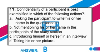 13
ANSWER: B
11. Confidentiality of a participant is best
exemplified in which of the following actions?
a. Asking the participant to write his or her
name in the questionnaire
b. Not mentioning his or her name in the
participants of the study section
c. Introducing himself or herself in an interview
d. Taking his or her picture
 