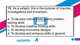14
ANSWER: A
12. As a subject, this is the purpose of Inquiries,
Investigations and Immersion.
a. To develop critical thinking and problem-
solving skills
b. To develop creative thinking skills
c. To develop innovative designs
d. To develop and enhance skills in general
 