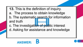 15
ANSWER: B
13. This is the definition of inquiry.
a. The process to obtain knowledge
b. The systematic search for information
and truth
c. The investigation of public interest
d. Asking for assistance and knowledge
 