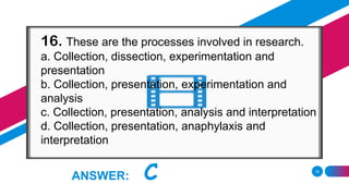 18
ANSWER: C
16. These are the processes involved in research.
a. Collection, dissection, experimentation and
presentation
b. Collection, presentation, experimentation and
analysis
c. Collection, presentation, analysis and interpretation
d. Collection, presentation, anaphylaxis and
interpretation
 