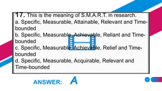 19
ANSWER: A
17. This is the meaning of S.M.A.R.T. in research.
a. Specific, Measurable, Attainable, Relevant and Time-
bounded
b. Specific, Measurable, Achievable, Reliant and Time-
bounded
c. Specific, Measurable, Achievable, Relief and Time-
bounded
d. Specific, Measurable, Acquirable, Relevant and
Time-bounded
 