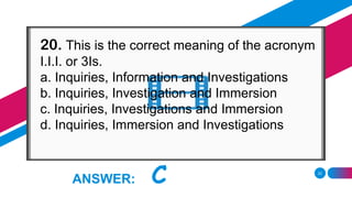 22
ANSWER: C
20. This is the correct meaning of the acronym
I.I.I. or 3Is.
a. Inquiries, Information and Investigations
b. Inquiries, Investigation and Immersion
c. Inquiries, Investigations and Immersion
d. Inquiries, Immersion and Investigations
 