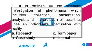 3
ANSWER: A
1. It is defined as the scientific
investigation of phenomena which
includes collection, presentation,
analysis and interpretation of facts that
lines an individual‘s speculation with
reality.
a. Research c. Term paper
b. Case study d. Journal
 