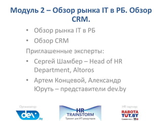 • Обзор рынка IT в РБ
• Обзор CRM
Приглашенные эксперты:
• Сергей Шамбер – Head of HR
Department, Altoros
• Артем Концевой, Александр
Юруть – представители dev.by
Модуль 2 – Обзор рынка IT в РБ. Обзор
CRM.
 