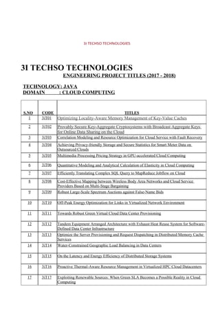 3I TECHSO TECHNOLOGIES
ENGINEERING PROJECT TITLES (2017 - 2018)
TECHNOLOGY: JAVA
DOMAIN : CLOUD COMPUTING
S.NO CODE TITLES
1 3iT01 Optimizing Locality-Aware Memory Management of Key-Value Caches
2 3iT02 Provably Secure Key-Aggregate Cryptosystems with Broadcast Aggregate Keys
for Online Data Sharing on the Cloud
3 3iT03 Correlation Modeling and Resource Optimization for Cloud Service with Fault Recovery
4 3iT04 Achieving Privacy-friendly Storage and Secure Statistics for Smart Meter Data on
Outsourced Clouds
5 3iT05 Multimedia Processing Pricing Strategy in GPU-accelerated Cloud Computing
6 3iT06 Quantitative Modeling and Analytical Calculation of Elasticity in Cloud Computing
7 3iT07 Efficiently Translating Complex SQL Query to MapReduce Jobflow on Cloud
8 3iT08 Cost-Effective Mapping between Wireless Body Area Networks and Cloud Service
Providers Based on Multi-Stage Bargaining
9 3iT09 Robust Large-Scale Spectrum Auctions against False-Name Bids
10 3iT10 Off-Peak Energy Optimization for Links in Virtualized Network Environment
11 3iT11 Towards Robust Green Virtual Cloud Data Center Provisioning
12 3iT12 Tandem Equipment Arranged Architecture with Exhaust Heat Reuse System for Software-
Defined Data Center Infrastructure
13 3iT13 Optimize the Server Provisioning and Request Dispatching in Distributed Memory Cache
Services
14 3iT14 Water-Constrained Geographic Load Balancing in Data Centers
15 3iT15 On the Latency and Energy Efficiency of Distributed Storage Systems
16 3iT16 Proactive Thermal-Aware Resource Management in Virtualized HPC Cloud Datacenters
17 3iT17 Exploiting Renewable Sources: When Green SLA Becomes a Possible Reality in Cloud
Computing
 