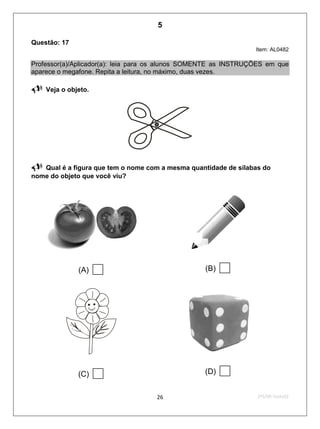 2ºS/09-Teste0226
Questão: 17
Item: AL0482
Professor(a)/Aplicador(a): leia para os alunos SOMENTE as INSTRUÇÕES em que
aparece o megafone. Repita a leitura, no máximo, duas vezes.
 Veja o objeto.

 Qual é a figura que tem o nome com a mesma quantidade de sílabas do
nome do objeto que você viu?
(A)  (B) 
(C)  (D) 
5
Teste 2/2009
D2 (2009/2) - Reconhecer sílabas.
Comparar sílabas de palavras dadas por imagem.
 