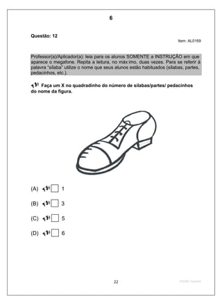 Questão: 12
Item: AL0169
Professor(a)/Aplicador(a): leia para os alunos SOMENTE a INSTRUÇÃO em que
aparece o megafone. Repita a leitura, no máx imo, duas vezes. Para se referir à
palavra “sílaba” utilize o nome que seus alunos estão habituados (sílabas, partes,
pedacinhos, etc.).
Faça um X no quadradinho do número de sílabas/partes/ pedacinhos
do nome da figura.
(A) 1
(B) 3
(C) 5
(D) 6
6
Teste 1/2009
D2 (2009/1) - Reconhecer sílabas.
Identificar o número de sílabas que formam uma palavra por
contagem.
 