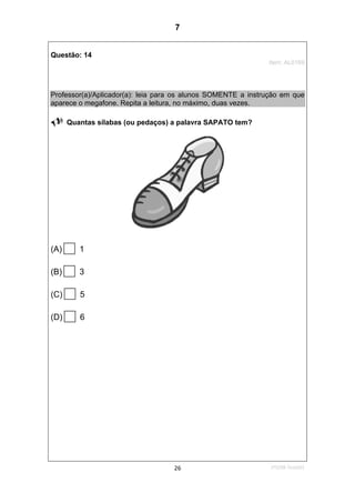 1ºS/08-Teste0126
Questão: 14
Item: AL0169
Professor(a)/Aplicador(a): leia para os alunos SOMENTE a instrução em que
aparece o megafone. Repita a leitura, no máximo, duas vezes.
Quantas sílabas (ou pedaços) a palavra SAPATO tem?
(A) 1
(B) 3
(C) 5
(D) 6
7
Teste 1/2008
D5 (2008/1) - Identificar sílabas de palavras ouvidas e/ou lidas.
Identificar o número de sílabas que formam uma palavra por
contagem.
 
