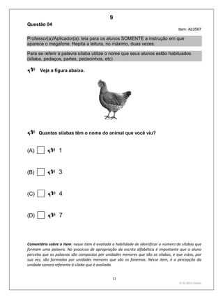 11
1º S/ 2011 Teste1
Questão 04
Item: AL0567
Professor(a)/Aplicador(a): leia para os alunos SOMENTE a instrução em que
aparece o megafone. Repita a leitura, no máximo, duas vezes.
Para se referir à palavra sílaba utilize o nome que seus alunos estão habituados
(sílaba, pedaços, partes, pedacinhos, etc)
 Veja a figura abaixo.

Quantas sílabas têm o nome do animal que você viu?
(A) 1
(B) 3
(C) 4
(D) 7
Comentário sobre o item: nesse item é avaliada a habilidade de identificar o número de sílabas que
formam uma palavra. No processo de apropriação da escrita alfabética é importante que o aluno
perceba que as palavras são compostas por unidades menores que são as sílabas, e que estas, por
sua vez, são formadas por unidades menores que são os fonemas. Nesse item, é a percepção da
unidade sonora referente à sílaba que é avaliada.
9
Teste 1/2011
D2 (2011/1) - Reconhecer sílabas.
Identificar o número de sílabas que formam uma palavra por
contagem.
 