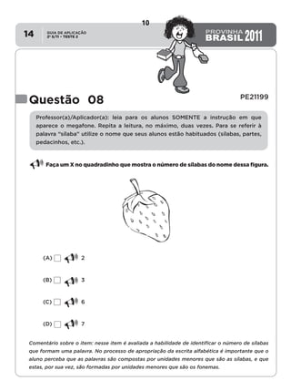 2º S/11 TESTE 2
GUIA DE APLICAÇÃO
•14
Questão 08 PE21199
Professor(a)/Aplicador(a): leia para os alunos SOMENTE a instrução em que
aparece o megafone. Repita a leitura, no máximo, duas vezes. Para se referir à
palavra “sílaba” utilize o nome que seus alunos estão habituados (sílabas, partes,
pedacinhos, etc.).
Faça um X no quadradinho que mostra o número de sílabas do nome dessa figura.
(A)	2
(B)	3
(C)	6
(D)	7
Comentário sobre o item: nesse item é avaliada a habilidade de identificar o número de sílabas
que formam uma palavra. No processo de apropriação da escrita alfabética é importante que o
aluno perceba que as palavras são compostas por unidades menores que são as sílabas, e que
estas, por sua vez, são formadas por unidades menores que são os fonemas.
10
Teste 2/2011
D2 (2011/2) - Reconhecer sílabas.
Identificar o número de sílabas que formam uma palavra por
contagem.
 
