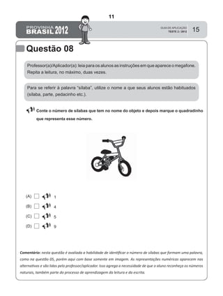 15
Questão 08
Comentário: nesta questão é avaliada a habilidade de identiﬁcar o número de sílabas que formam uma palavra,
como na questão 05, porém aqui com base somente em imagem. As representações numéricas aparecem nas
alternativas e são lidas pelo professor/aplicador. Isso agrega a necessidade de que o aluno reconheça os números
naturais, também parte do processo de aprendizagem da leitura e da escrita.
Professor(a)/Aplicador(a): leia para os alunos as instruções em que aparece o megafone.
Repita a leitura, no máximo, duas vezes.
 Conte o número de sílabas que tem no nome do objeto e depois marque o quadradinho
que representa esse número.
Para se referir à palavra “sílaba”, utilize o nome a que seus alunos estão habituados
(sílaba, parte, pedacinho etc.).
1(A)
(B)
(C)
(D)
4
5
9
11
Teste 2/2012
D2 (2012/2) - Reconhecer sílabas.
Identificar o número de sílabas que formam uma palavra por
contagem.
 