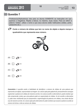 2013
LEITURA
GUIA DE APLICAÇÃO
2013 • TESTE 1
13
Professor(a)/Aplicador(a): leia para os alunos SOMENTE as instruções em que
aparece o megafone. Repita a leitura, no máximo, duas vezes. Para se referir à
palavra “sílaba”, utilize o nome a que seus alunos estão habituados (sílaba, parte,
pedacinho etc.).
Comentário: A questão avalia a habilidade de identificar o número de sílabas de uma palavra que
representa um objeto, representado na imagem. Se o aluno opta pelo gabarito B, provavelmente consegue
segmentar a palavra em sílabas de maneira correta. Se o aluno escolhe a alternativa A, pode sinalizar que
não compreende, ainda, que uma palavra pode ser segmentada em sílabas. Se ele escolhe a alternativa
C, pode estar sinalizando que já compreende a segmentação de palavras em sílabas, mas ainda não faz
isso de maneira correta. Se o aluno opta pela alternativa D, pode sinalizar que associa a palavra ouvida ao
número de letras e não ao número de sílabas.
Questão 7
88 Conte o número de sílabas que tem no nome do objeto e depois marque o
quadradinho que representa esse número.
(A) U 1
(B) U 4
(C) U 5
(D) U 9
12
D2 (2013/1) - Reconhecer sílabas.
Identificar o número de sílabas que formam uma palavra por
contagem.
Teste 1/2013
 