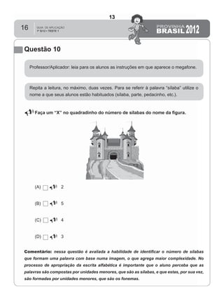 16
Questão 10
Professor/Aplicador: leia para os alunos as instruções em que aparece o megafone.
Repita a leitura, no máximo, duas vezes. Para se referir à palavra “sílaba” utilize o
nome a que seus alunos estão habituados (sílaba, parte, pedacinho, etc.).
Faça um “X” no quadradinho do número de sílabas do nome da ﬁgura.
(A) 2
(B) 5
(C) 4
(D) 3
Comentário: nessa questão é avaliada a habilidade de identiﬁcar o número de sílabas
que formam uma palavra com base numa imagem, o que agrega maior complexidade. No
processo de apropriação da escrita alfabética é importante que o aluno perceba que as
palavras são compostas por unidades menores, que são as sílabas, e que estas, por sua vez,
são formadas por unidades menores, que são os fonemas.
13
D2 (2012/1) - Reconhecer sílabas.
Identificar o número de sílabas que formam uma palavra por
contagem.
Teste 1/2012
 