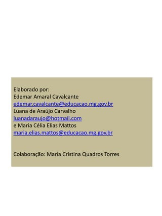 Elaborado por:
Edemar Amaral Cavalcante
edemar.cavalcante@educacao.mg.gov.br
Luana de Araújo Carvalho
luanadaraujo@hotmail.com
e Maria Célia Elias Mattos
maria.elias.mattos@educacao.mg.gov.br
Colaboração: Maria Cristina Quadros Torres
 