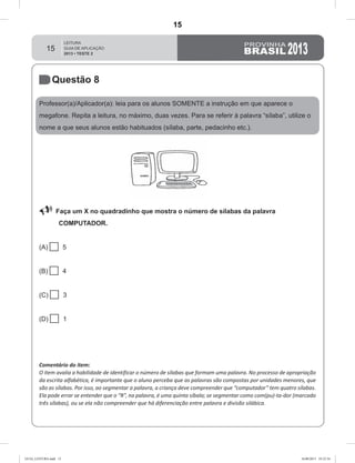 15
Questão 8
Professor(a)/Aplicador(a): leia para os alunos SOMENTE a instrução em que aparece o
megafone. Repita a leitura, no máximo, duas vezes. Para se referir à palavra “sílaba”, utilize o
nome a que seus alunos estão habituados (sílaba, parte, pedacinho etc.).
 Faça um X no quadradinho que mostra o número de sílabas da palavra
COMPUTADOR.
(A)  5
(B)  4
(C)  3
(D)  1
Comentário do item:
O item avalia a habilidade de identificar o número de sílabas que formam uma palavra. No processo de apropriação
da escrita alfabética, é importante que o aluno perceba que as palavras são compostas por unidades menores, que
são as sílabas. Por isso, ao segmentar a palavra, a criança deve compreender que “computador” tem quatro sílabas.
Ela pode errar se entender que o “R”, na palavra, é uma quinta síbala; se segmentar como com(pu)-ta-dor (marcado
três sílabas), ou se ela não compreender que há diferenciação entre palavra e divisão silábica.
GUIA_LEITURA.indd 15 16/08/2013 10:32:34
15
D2 (2013/2) - Reconhecer sílabas.
Identificar o número de sílabas que formam uma palavra por
contagem.
Teste 2/2013
 