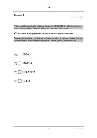 2ºS/08-Teste0219
Questão: 9
Item: P01007CE
Professor(a)/Aplicador(a): leia para os alunos SOMENTE a instrução em que
aparece o megafone. Repita a leitura, no máximo, duas vezes.
Faça um X no quadrinho em que a palavra tem três sílabas.
Observação: professor(a)/aplicador(a) para se referir à palavra “sílaba” utilize o
nome que seus alunos estão habituados - sílaba, partes, pedacinho, etc.
(A) JACA
(B) JANELA
(C) GELATINA
(D) GELO
16
D5 (2008/2) - Identificar sílabas de palavras ouvidas e/ou lidas.
Identificar o número de sílabas que formam uma palavra por
contagem.
Teste 2/2008
 