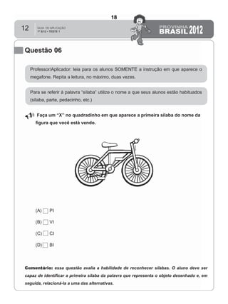 12
Questão 06
Professor/Aplicador: leia para os alunos SOMENTE a instrução em que aparece o
megafone. Repita a leitura, no máximo, duas vezes.
Para se referir à palavra “sílaba” utilize o nome a que seus alunos estão habituados
(sílaba, parte, pedacinho, etc.)
Faça um “X” no quadradinho em que aparece a primeira sílaba do nome da
ﬁgura que você está vendo.
(A) PI
(B) VI
(C) CI
(D) BI
Comentário: essa questão avalia a habilidade de reconhecer sílabas. O aluno deve ser
capaz de identiﬁcar a primeira sílaba da palavra que representa o objeto desenhado e, em
seguida, relacioná-la a uma das alternativas.
18
D2 (2012/1) - Reconhecer sílabas.
Comparar sílabas de palavras dadas por imagem.
Teste 1/2012
 
