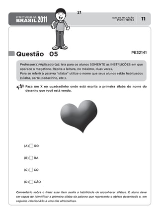 2º S/11 TESTE 2
GUIA DE APLICAÇÃO
• 11
Questão 05 PE32141
Professor(a)/Aplicador(a): leia para os alunos SOMENTE as INSTRUÇÕES em que
aparece o megafone. Repita a leitura, no máximo, duas vezes.
Para se referir à palavra “sílaba” utilize o nome que seus alunos estão habituados
(sílaba, parte, pedacinho, etc.).
Faça um X no quadradinho onde está escrita a primeira sílaba do nome do
desenho que você está vendo.
(A)	GO
(B)	RA
(C)	CO
(D)	ÇÃO
Comentário sobre o item: esse item avalia a habilidade de reconhecer sílabas. O aluno deve
ser capaz de identificar a primeira sílaba da palavra que representa o objeto desenhado e, em
seguida, relacioná-lo a uma das alternativas.
21
D2 (2011/2) - Reconhecer sílabas.
Comparar sílabas de palavras dadas por imagem.
Teste 2/2011
 