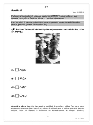 13
1º S/ 2011 Teste1
Questão 06
Item: ALIN0811
Professor(a)/Aplicador(a): leia para os alunos SOMENTE a instrução em que
aparece o megafone. Repita a leitura, no máximo, duas vezes.
Para se referir à palavra sílaba utilize o nome que seus alunos estão habituados
(sílaba, pedaços, partes, pedacinhos, etc).
Faça um X no quadradinho da palavra que comece com a sílaba XA, como
em XADREZ.
(A) XALE
(B) JACA
(C) SABE
(D) GALO
Comentário sobre o item: Esse item avalia a habilidade de reconhecer sílabas. Para que o aluno
responda corretamente deverá identificar o número de sílabas (contar as sílabas) a partir do nome da
imagem, além de dominar a habilidade do reconhecimento do símbolo numérico.
22
D2 (2011/1) - Reconhecer sílabas.
Comparar sílabas de palavras dadas.
Imagem como apoio.
Teste 1/2011
 