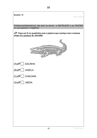 1ºS/08-Teste0128
Questão: 16
Item: AL0300
Professor(a)/Aplicador(a): leia para os alunos a INSTRUÇÃO e as OPÇÕES
em que aparece o megafone.
Faça um X no quadrinho com a palavra que começa com a mesma
sílaba (ou pedaço) de JACARÉ.
(A) GALINHA
(B) JANELA
(C) CHÁCARA
(D) JIBÓIA
23
D5 (2008/1) - Identificar sílabas de palavras ouvidas e/ou lidas.
Comparar sílabas de palavras dadas.
Teste 1/2008
 