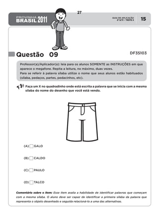 2º S/11 TESTE 2
GUIA DE APLICAÇÃO
• 15
Questão 09 DF35103
Professor(a)/Aplicador(a): leia para os alunos SOMENTE as INSTRUÇÕES em que
aparece o megafone. Repita a leitura, no máximo, duas vezes.
Para se referir à palavra sílaba utilize o nome que seus alunos estão habituados
(sílaba, pedaços, partes, pedacinhos, etc).
Faça um X no quadradinho onde está escrita a palavra que se inicia com a mesma
sílaba do nome do desenho que você está vendo.
(A)	GALO
(B)	CALDO
(C)	PAULO
(D)	TALCO
Comentário sobre o item: Esse item avalia a habilidade de identificar palavras que começam
com a mesma sílaba. O aluno deve ser capaz de identificar a primeira sílaba da palavra que
representa o objeto desenhado e seguida relacioná-lo a uma das alternativas.
27
D2 (2011/2) - Reconhecer sílabas.
Comparar sílabas de palavras dadas por imagem.
Teste 2/2011
 