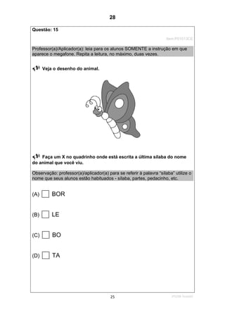 2ºS/08-Teste0225
Questão: 15
Item:P01013CE
Professor(a)/Aplicador(a): leia para os alunos SOMENTE a instrução em que
aparece o megafone. Repita a leitura, no máximo, duas vezes.
Veja o desenho do animal.
Faça um X no quadrinho onde está escrita a última sílaba do nome
do animal que você viu.
Observação: professor(a)/aplicador(a) para se referir à palavra “sílaba” utilize o
nome que seus alunos estão habituados - sílaba, partes, pedacinho, etc.
(A) BOR
(B) LE
(C) BO
(D) TA
28
D5 (2008/2) - Identificar sílabas de palavras ouvidas e/ou lidas.
Comparar sílabas de palavras dadas por imagem.
Teste 2/2008
 