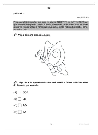 Questão: 15
Item:P01013CE
Professor(a)/Aplicador(a): leia para os alunos SOMENTE as INSTRUÇÕES em
que aparece o megafone. Repita a leitura, no máximo, duas vezes. Para se referir
à palavra “sílaba” utilize o nome que seus alunos estão habituados (sílaba, parte,
pedacinho, etc.).
Veja o desenho silenciosamente.
Faça um X no quadradinho onde está escrita a última sílaba do nome
do desenho que você viu.
(A) BOR
(B) LE
(C) BO
(D) TA
29
D2 (2009/1) - Reconhecer sílabas.
Comparar sílabas de palavras dadas por imagem.
Teste 1/2009
 