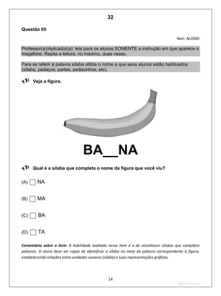 14
2ºS/2010-Teste02
Questão 05
Item: AL0585
Professor(a)/Aplicador(a): leia para os alunos SOMENTE a instrução em que aparece o
megafone. Repita a leitura, no máximo, duas vezes.
Para se referir à palavra sílaba utilize o nome a que seus alunos estão habituados
(sílaba, pedaços, partes, pedacinhos, etc).

Veja a figura.
BA__NA
Qual é a sílaba que completa o nome da figura que você viu?
(A) NA
(B) MA
(C) BA
(D) TA
Comentário sobre o item: A habilidade avaliada nesse item é a de reconhecer sílabas que compõem
palavras. O aluno deve ser capaz de identificar a sílaba no meio da palavra correspondente à figura,
estabelecendo relações entre unidades sonoras (sílaba) e suas representações gráficas.
32
D2 (2010/2) - Reconhecer sílabas.
Comparar sílabas de palavras dadas por imagem.
Teste 2/2011
 