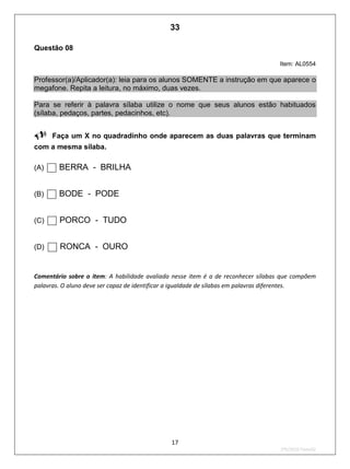 17
2ºS/2010-Teste02
Questão 08
Item: AL0554
Professor(a)/Aplicador(a): leia para os alunos SOMENTE a instrução em que aparece o
megafone. Repita a leitura, no máximo, duas vezes.
Para se referir à palavra sílaba utilize o nome que seus alunos estão habituados
(sílaba, pedaços, partes, pedacinhos, etc).

Faça um X no quadradinho onde aparecem as duas palavras que terminam
com a mesma sílaba.
(A) BERRA - BRILHA
(B) BODE - PODE
(C) PORCO - TUDO
(D) RONCA - OURO
Comentário sobre o item: A habilidade avaliada nesse item é a de reconhecer sílabas que compõem
palavras. O aluno deve ser capaz de identificar a igualdade de sílabas em palavras diferentes.
33
D2 (2010/2) - Reconhecer sílabas.
Comparar sílabas de palavras dadas.
Teste 2/2010
 