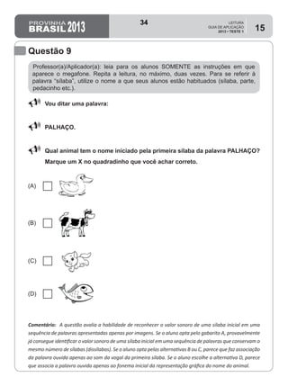 2013
LEITURA
GUIA DE APLICAÇÃO
2013 • TESTE 1
15
Professor(a)/Aplicador(a): leia para os alunos SOMENTE as instruções em que
aparece o megafone. Repita a leitura, no máximo, duas vezes. Para se referir à
palavra “sílaba”, utilize o nome a que seus alunos estão habituados (sílaba, parte,
pedacinho etc.).
Comentário: A questão avalia a habilidade de reconhecer o valor sonoro de uma sílaba inicial em uma
sequência de palavras apresentadas apenas por imagens. Se o aluno opta pelo gabarito A, provavelmente
já consegue identificar o valor sonoro de uma sílaba inicial em uma sequência de palavras que conservam o
mesmo número de sílabas (dissílabas). Se o aluno opta pelas alternativas B ou C, parece que faz associação
da palavra ouvida apenas ao som da vogal da primeira sílaba. Se o aluno escolhe a alternativa D, parece
que associa a palavra ouvida apenas ao fonema inicial da representação gráfica do nome do animal.
Questão 9
88 Vou ditar uma palavra:
88 PALHAÇO.
88 Qual animal tem o nome iniciado pela primeira sílaba da palavra PALHAÇO?
Marque um X no quadradinho que você achar correto.
(A)
(B)
(C)
(D)
34
Teste 1/2013
D2 (2013/1) - Reconhecer Sílabas.
Comparar sílabas de palavras dadas.
 