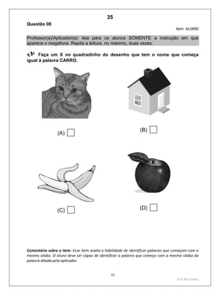15
1º S/ 2011 Teste1
Questão 08
Item: AL0680
Professor(a)/Aplicador(a): leia para os alunos SOMENTE a instrução em que
aparece o megafone. Repita a leitura, no máximo, duas vezes.
Faça um X no quadradinho do desenho que tem o nome que começa
igual à palavra CARRO.
(A)  (B) 
(C)  (D) 
Comentário sobre o item: Esse item avalia a habilidade de identificar palavras que começam com a
mesma sílaba. O aluno deve ser capaz de identificar a palavra que começa com a mesma sílaba da
palavra ditada pelo aplicador.
35
Teste 1/2011
D2 (2011/1) - Reconhecer sílabas.
Comparar sílabas de palavras dadas.
 