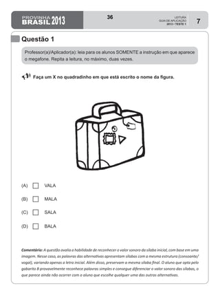 2013
LEITURA
GUIA DE APLICAÇÃO
2013 • TESTE 1
7
Questão 1
Professor(a)/Aplicador(a): leia para os alunos SOMENTE a instrução em que aparece
o megafone. Repita a leitura, no máximo, duas vezes.
U Faça um X no quadradinho em que está escrito o nome da figura.
Comentário: A questão avalia a habilidade de reconhecer o valor sonoro da sílaba inicial, com base em uma
imagem. Nesse caso, as palavras das alternativas apresentam sílabas com a mesma estrutura (consoante/
vogal), variando apenas a letra inicial. Além disso, preservam a mesma sílaba final. O aluno que opta pelo
gabarito B provavelmente reconhece palavras simples e consegue diferenciar o valor sonoro das sílabas, o
que parece ainda não ocorrer com o aluno que escolhe qualquer uma das outras alternativas.
(A) VALA
(B) MALA
(C) SALA
(D) BALA
36
Teste 1/2013
D2 (2013/1) - Reconhecer sílabas.
Comparar sílabas de palavras dadas por imagem
 