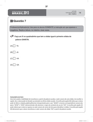 14
Questão 7
Professor(a)/Aplicador(a): leia para os alunos SOMENTE a instrução em que aparece o
megafone. Repita a leitura, no máximo, duas vezes.
 Faça um X no quadradinho que tem a sílaba igual à primeira sílaba da
palavra GAVETA.
(A)  TA
(B)  JA
(C)  HA
(D)  GA
Comentário do item:
Este item avalia a habillidade de reconhecer, a partir de palavra ouvida, o valor sonoro de uma sílaba. Ao escolher a
opção (A), o aluno pode ter focado sua atenção na última sílaba ouvida. A escolha pela opção (B) indica que o aluno
pode ter feito a relação grafema/fonema transportando para o par “JA/GA” a mesma correspondência sonora dos
pares “JE/GE” e “JI/GI”, demonstrando não dominar a regra do contexto do uso do “J/G”. A escolha pela opção (C)
pode indicar que o aluno se apoiou no valor sonoro do nome da letra para identificar a sílaba. A escolha pela opção
(D) demonstra que o aluno reconheceu o valor sonoro da sílaba “GA”, a partir da palavra ouvida.
GUIA_LEITURA.indd 14 16/08/2013 10:32:32
37
Teste 2/2013
D2 (2013/2) - Reconhecer sílabas.
Comparar sílabas de palavras dadas.
 