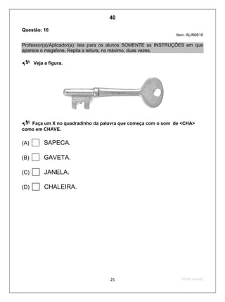 2ºS/09-Teste0225
Questão: 16
Item: ALIN0816
Professor(a)/Aplicador(a): leia para os alunos SOMENTE as INSTRUÇÕES em que
aparece o megafone. Repita a leitura, no máximo, duas vezes.
Veja a figura.
 Faça um X no quadradinho da palavra que começa com o som de <CHA>
como em CHAVE.
(A)  SAPECA.
(B)  GAVETA.
(C)  JANELA.
(D)  CHALEIRA.
40
Teste 2/2009
D2 (2009/2) - Reconhecer sílabas.
Comparar sílabas de palavras dadas.
APESAR DA FIGURA, O PROFESSOR APLICADOR DITOU A
SÍLABA E A PALAVRA.
 