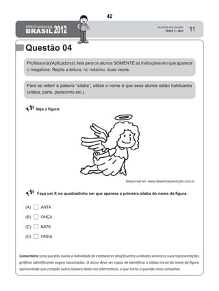 11
Questão 04
Professor(a)/Aplicador(a): leia para os alunos SOMENTE as instruções em que aparece
o megafone. Repita a leitura, no máximo, duas vezes.
 Veja a ﬁgura:
Comentário: esta questão avalia a habilidade de estabelecer relação entre unidades sonoras e suas representações
gráﬁcas identiﬁcando vogais nasalizadas. O aluno deve ser capaz de identiﬁcar a sílaba inicial do nome da ﬁgura
apresentada que compõe outra palavra dada nas alternativas, o que torna a questão mais complexa.
Para se referir à palavra “sílaba”, utilize o nome a que seus alunos estão habituados
(sílaba, parte, pedacinho etc.).
Faça um X no quadradinho em que aparece a primeira sílaba do nome da ﬁgura.
ANTA(A)
(B)
(C)
(D)
ONÇA
NATA
ONDA
Disponível em: www.desenhospaintcolor.com.br
42
Teste 2/2012
D2 (2009/2) - Reconhecer sílabas.
Comparar sílabas de palavras dadas por imagem.
APESAR DO COMENTÁRIO MENCIONAR VOGAL
NASALIZADA, O FOCO DESTE ITEM, DE ACORDO COM O
COMANDO, É A SÍLABA.
O PROFESSOR APLICADOR NÃO DITOU O NOME DA
FIGURA. COMPARE ESTE ITEM COM O ITEM NA PÁGINA
ANTERIOR.
 