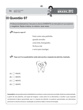 14
Professor(a)/Aplicador(a): leia para os alunos SOMENTE as instruções em que aparece
o megafone. Repita a leitura, no máximo, duas vezes.
 O que é o que é?
Comentário:estaquestãoavaliaahabilidadedereconhecerovalorsonorodeumasílaba.Deformacontextualizada,
a partir de uma adivinha, com apoio da imagem, o aluno deve ler as alternativas e escolher a que responde
corretamente à ﬁgura apresentada, que é a resposta da adivinha. As palavras apresentadas nas alternativas
preservam a mesma estrutura: nasalização na primeira sílaba e mesma terminação.
Faça um X no quadradinho onde está escrita a resposta da adivinha, ilustrada.
PENTE(A)
(B)
(C)
(D)
DENTE
MENTE
GENTE
Questão 07
Forte como uma pedrinha
quando novinho
como leite, branquinho.
Na boca está
e serve para mastigar.
43
Teste 2/2009
D2 (2009/2) - Reconhecer sílabas.
Comparar sílabas de palavras dadas por imagem.
APOIO DA ADIVINHA.
 