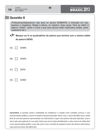 LEITURA
GUIA DE APLICAÇÃO
2013 • TESTE 1 201314
Questão 8
Comentário: A questão avalia a habilidade de estabelecer a relação entre unidades sonoras e suas
representações gráficas, a partir de palavra lida pelo aplicador. Nesse caso, o aluno identifica que a sílaba
final de uma das palavras apresentadas nas alternativas é igual à da palavra lida pelo aplicador. Caso o
aluno opte pelo gabarito B, isso pode indicar que ele já esteja identificando o valor sonoro de sílaba final
à sua representação gráfica, o que não ocorre com a escolha de qualquer outras das demais alternativas,
cujos fonemas finais são diferentes.
Professor(a)/Aplicador(a): leia para os alunos SOMENTE a instrução em que
aparece o megafone. Repita a leitura, no máximo, duas vezes. Para se referir à
palavra “sílaba”, utilize o nome a que seus alunos estão habituados (sílaba, parte,
pedacinho etc.).
88 Marque um X no quadradinho da palavra que termina com a mesma sílaba
da palavra DEDO.
(A) DAMA
(B) DADO
(C) DATA
(D) DANO
45
Teste 1/2013
D2 (2013/1) - Reconhecer sílabas.
Comparar sílabas de palavras dadas.
 