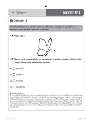 19
Questão 12
Professor(a)/Aplicador(a): leia para os alunos SOMENTE a instrução em que aparece o
megafone. Repita a leitura, no máximo, duas vezes.
 Veja a figura.
 Marque um X no quadradinho em que está escrita a palavra que tem a última sílaba
igual à última sílaba da figura que você viu.
(A)  COCADA
(B)  CORNETA
(C)  CEBOLA
(D)  CENOURA
Comentário do item:
O item avalia a habilidade de reconhecer, a partir de imagem, o valor sonoro de uma sílaba. No caso da criança
ter assinalado a alternativa (A), indica que ela ainda não reconhece, a partir de uma imagem, o valor sonoro da
sílaba solicitada, provavelmente, por relacionar o som entre as letras “T” e “D”. Ao marcar a alternativa (B), o
aluno demonstra dominar a habilidade solicitada. No que diz respeito à alternativa (C), é provável que ele tenha
relacionado o som da sílaba “BO” da palavra “borboleta”, desprezando a informação da sílaba inicial e final da
palavra “cebola”. Ao assinalar a alternativa (D), possivelmente, o aluno não considerou a relação fonema/grafema
da sílaba final.
GUIA_LEITURA.indd 19 16/08/2013 10:32:40
46
Teste 2/2013
D2 (2013/2) - Reconhecer sílabas.
Comparar sílabas de palavras dadas por imagem.
 