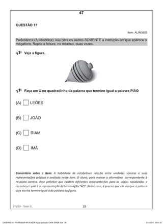 281ºS/10 - Teste 01 27
QUESTÃO 17
Item: ALIN0805
Professor(a)/Aplicador(a): leia para os alunos SOMENTE a instrução em que aparece o
megafone. Repita a leitura, no máximo, duas vezes.
Veja a figura.
Faça um X no quadradinho da palavra que termine igual a palavra PIÃO
(A) LEÕES
(B) JOÃO
(C) RIAM
(D) IMÃ
Comentário sobre o item: A habilidade de estabelecer relação entre unidades sonoras e suas
representações gráficas é avaliada nesse item. O aluno, para marcar a alternativa correspondente à
resposta correta, deve perceber que existem diferentes representações para as vogais nasalizadas e
reconhecer qual é a representação da terminação “ÃO”. Nesse caso, é preciso que ele marque a palavra
cuja escrita termine igual à da palavra da figura.
CADERNO DO PROFESSOR APLICADOR II guia aplicação CAPA VERDE.indd 28 21/1/2010 09:01:33
47
Teste 1/2010
D2 (2010/1) - Reconhecer sílabas.
Comparar sílabas de palavras dadas.
IMAGEM COMO APOIO.
 