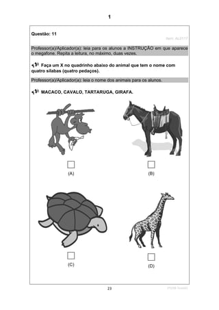 1ºS/08-Teste0123
Questão: 11
Item: AL0117
Professor(a)/Aplicador(a): leia para os alunos a INSTRUÇÃO em que aparece
o megafone. Repita a leitura, no máximo, duas vezes.
Faça um X no quadrinho abaixo do animal que tem o nome com
quatro sílabas (quatro pedaços).
Professor(a)/Aplicador(a): leia o nome dos animais para os alunos.
MACACO, CAVALO, TARTARUGA, GIRAFA.
(A) (B)
(C) (D)
1
Teste 1/2008D5 (2008/1) -Identificar sílabas de palavras ouvidas e/
ou lidas
Identificar o número de sílabas que formam uma
palavra por contagem.
 
