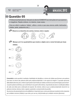 12
Questão 05
Professor(a)/Aplicador(a): leia para os alunos SOMENTE as instruções em que aparece
o megafone. Repita a leitura, no máximo, duas vezes.
 Observe os desenhos de camisa, boneca, bola e sapato:
Marque um X no quadradinho que mostra o objeto com o nome formado por duas
sílabas.
Comentário: nesta questão é avaliada a habilidade de identiﬁcar o número de sílabas que formam uma palavra
com base na leitura das palavras feita pelo professor/aplicador e com apoio de imagem. A questão apresenta
diﬁculdadeadicional,pois,emborasejampalavrasformadasporsílabascanônicas(consoante/vogal),apresentam-
se quatro palavras distintas, que se distribuem nas quatro alternativas, requisitando do aluno a veriﬁcação silábica
de cada uma delas para a obtenção da resposta. No entanto, indica-se que o professor/aplicador deverá ler as
palavras (camisa, boneca, bola e sapato), apoiando a compreensão da questão.
No processo de apropriação da escrita alfabética é importante que o aluno perceba que as palavras são compostas
por unidades menores (sílabas) e que estas, por sua vez, são formadas por unidades menores (fonemas).
(A)
(B)
(D)
(C)
Para se referir à palavra “sílaba”, utilize o nome a que seus alunos estão habituados
(sílaba, parte, pedacinho etc.).
2
Teste 2/2012
D2 (2012/2) - Reconhecer sílabas.
Identificar o número de sílabas que formam uma palavra por
contagem.
 
