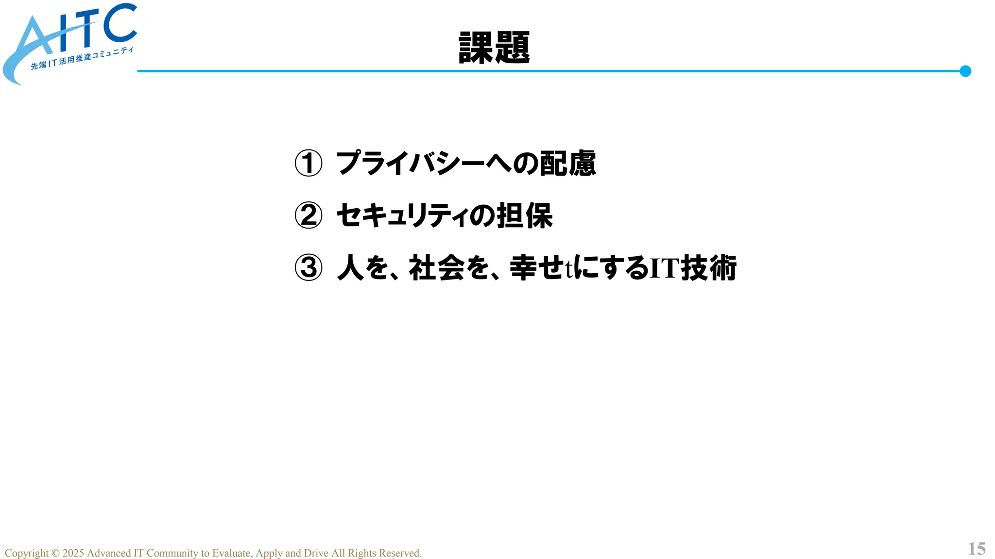 15
Copyright © 2025 Advanced IT Community to Evaluate, Apply and Drive All Rights Reserved.
課題
① プライバシーへの配慮
② セキュリティの担保
③ 人を、社会を、幸せtにするIT技術
 