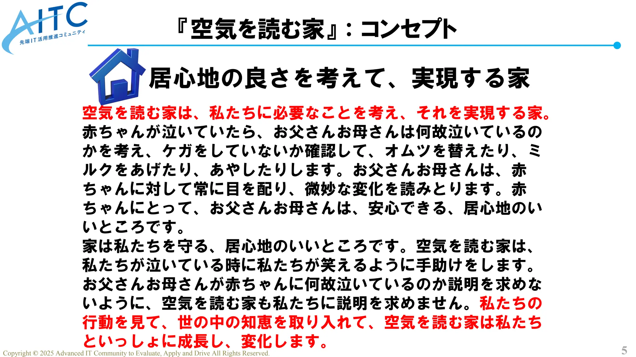 5
Copyright © 2025 Advanced IT Community to Evaluate, Apply and Drive All Rights Reserved.
『空気を読む家』：コンセプト
居心地の良さを考えて、実現する家
空気を読む家は、私たちに必要なことを考え、それを実現する家。
赤ちゃんが泣いていたら、お父さんお母さんは何故泣いているの
かを考え、ケガをしていないか確認して、オムツを替えたり、ミ
ルクをあげたり、あやしたりします。お父さんお母さんは、赤
ちゃんに対して常に目を配り、微妙な変化を読みとります。赤
ちゃんにとって、お父さんお母さんは、安心できる、居心地のい
いところです。
家は私たちを守る、居心地のいいところです。空気を読む家は、
私たちが泣いている時に私たちが笑えるように手助けをします。
お父さんお母さんが赤ちゃんに何故泣いているのか説明を求めな
いように、空気を読む家も私たちに説明を求めません。私たちの
行動を見て、世の中の知恵を取り入れて、空気を読む家は私たち
といっしょに成長し、変化します。
 