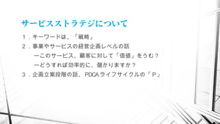 サービスストラテジについて
１．キーワードは、「戦略」
２．事業やサービスの経営企画レベルの話
ーこのサービス、顧客に対して「価値」をうむ？
ーどうすれば効率的に、儲かりますか？
３．企画立案段階の話、 PDCAライフサイクルの「 P」
　
 