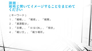 課題：
と いてイメージすることをまとめて戦略 聞
ください
（キーワード）
１．「戦略」、 「戦術」、 「戦闘」
２．「資源配分」
３．「目標」、「 VI SI ON」、「現状」
４．「戦い方」、「戦う場所」
　
 