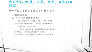 2
から今日 12 、月 1 、月 2 、月 3 の月 8
は回
テーマは、 I TI L （あいてぃる）です
1.　英国生まれです。
2.（ I T）サービスを運用するための
　　　ベストプラクティスでありフレームワークです
３．I Tシステムの実装ではなく、マネジメントが対象です　　　
　　　　※基本的に I Tなのですが。。。
　　　　　同じような考え方を一般的な業務にもかなり使えます
４．日本だと、 i t SMFが主に取り扱っています、
　 ht t p: / / www. i t smf - j apan. or g/ about us/ i t i l . ht ml
 