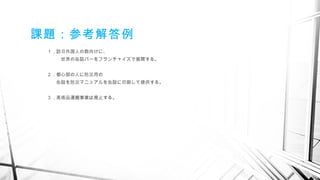 課題：参考解答例
１．訪日外国人の数向けに、
　　　世界の缶詰バーをフランチャイズで展開する。
２．都心部の人に防災用の
　　缶詰を防災マニュアルを缶詰に印刷して提供する。
３．美術品運搬事業は廃止する。
　
 